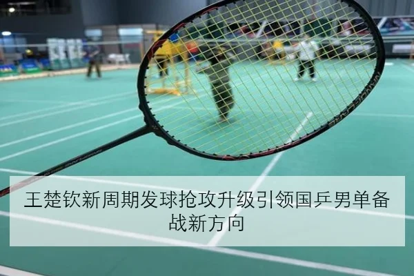 王楚钦新周期发球抢攻升级引领国乒男单备战新方向