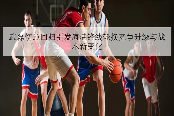 武磊伤愈回归引发海港锋线轮换竞争升级与战术新变化