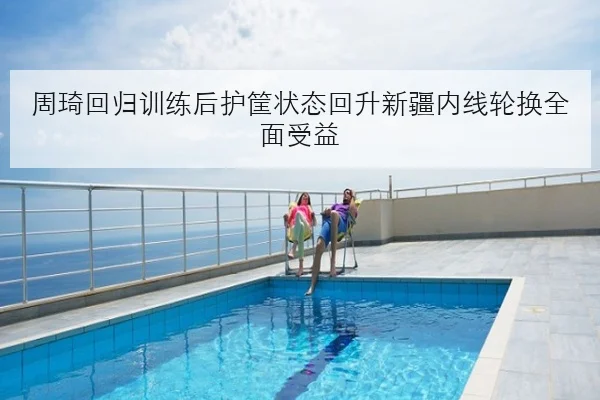 周琦回归训练后护筐状态回升新疆内线轮换全面受益